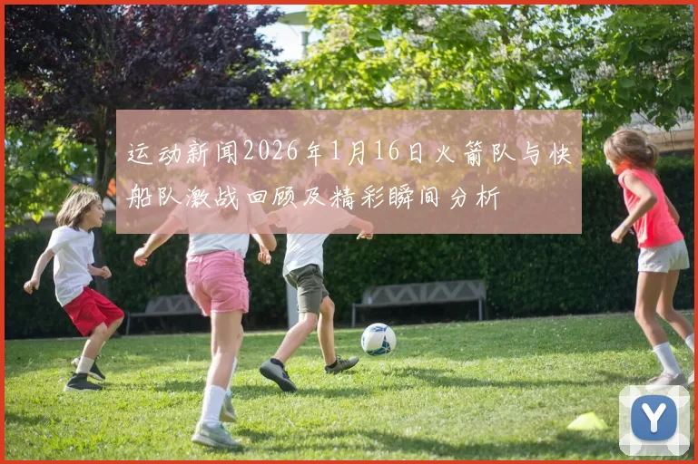 运动新闻2026年1月16日火箭队与快船队激战回顾及精彩瞬间分析