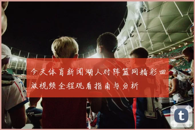 今天体育新闻湖人对阵篮网精彩回放视频全程观看指南与分析