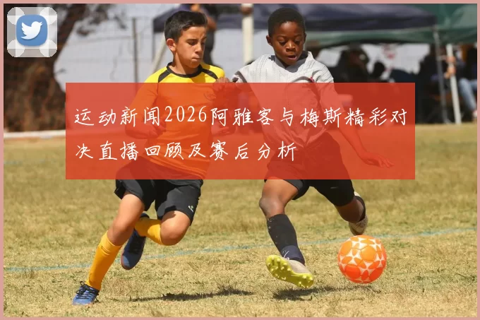运动新闻2026阿雅客与梅斯精彩对决直播回顾及赛后分析