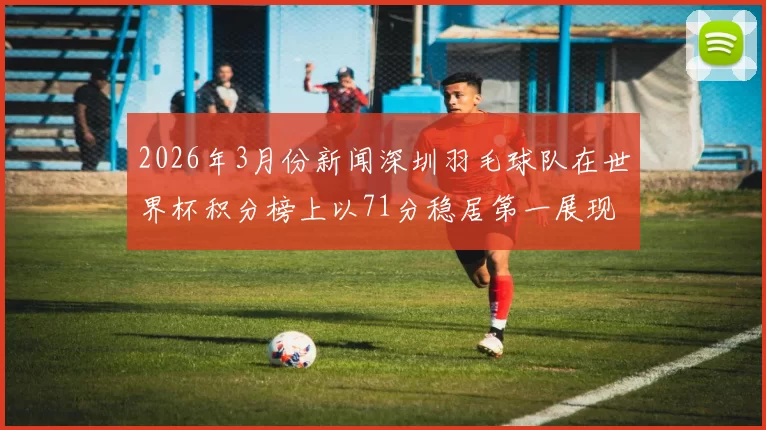 2026年3月份新闻深圳羽毛球队在世界杯积分榜上以71分稳居第一展现强劲实力