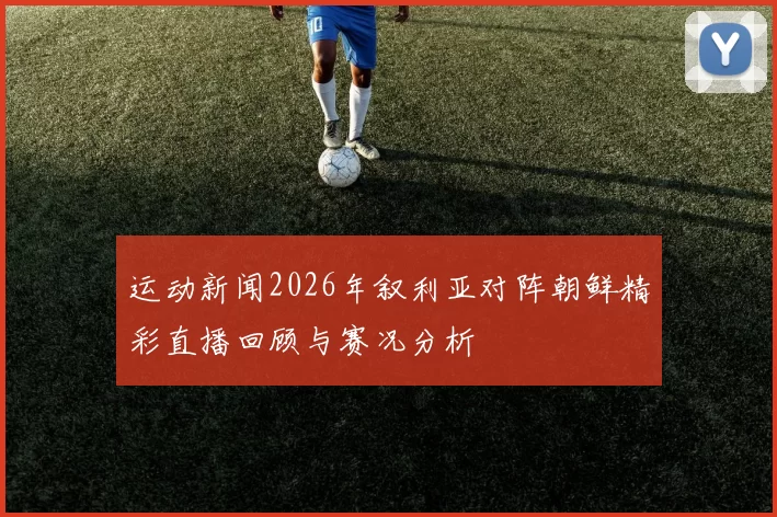 运动新闻2026年叙利亚对阵朝鲜精彩直播回顾与赛况分析