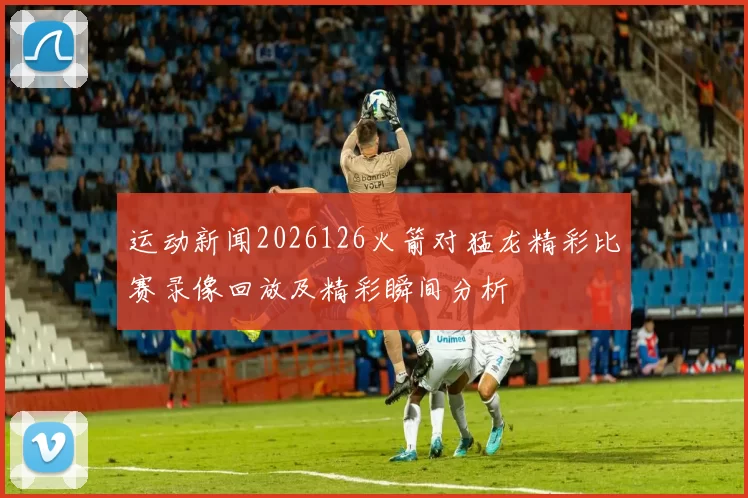 运动新闻2026126火箭对猛龙精彩比赛录像回放及精彩瞬间分析