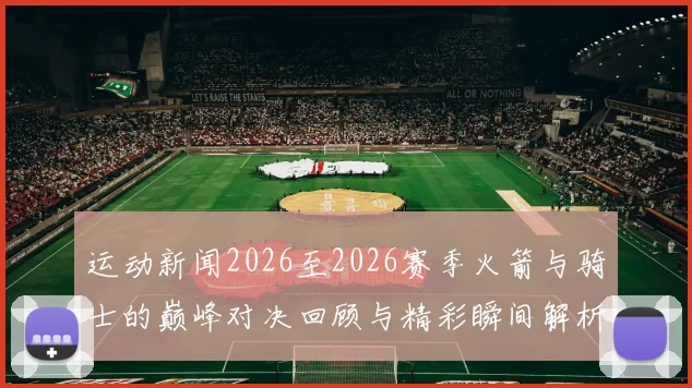 运动新闻2026至2026赛季火箭与骑士的巅峰对决回顾与精彩瞬间解析