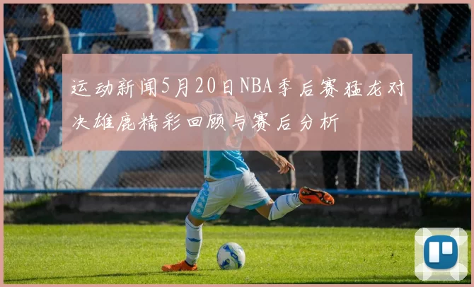 运动新闻5月20日NBA季后赛猛龙对决雄鹿精彩回顾与赛后分析