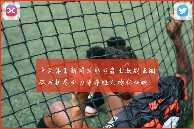 今天体育新闻灰熊与爵士激战正酣双方拼尽全力争夺胜利精彩回顾