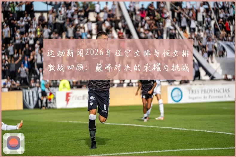 运动新闻2026年辽宁女排与恒女排激战回顾：巅峰对决的荣耀与挑战